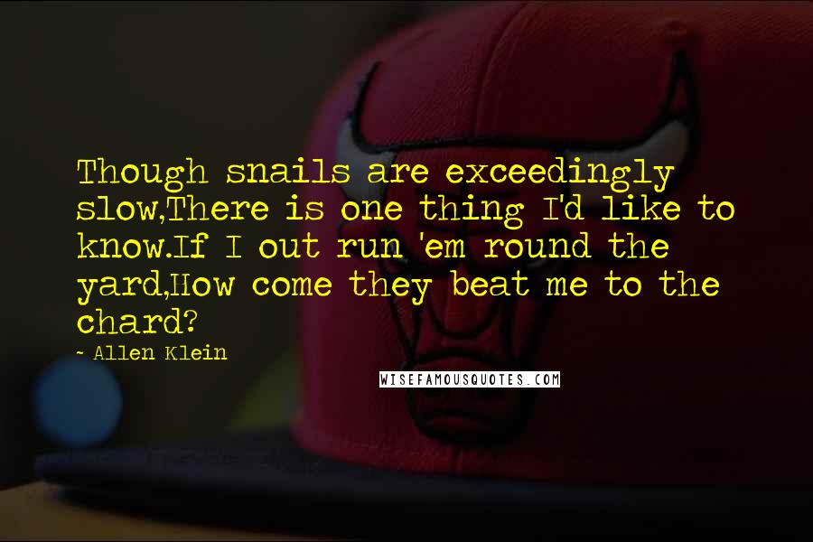 Allen Klein Quotes: Though snails are exceedingly slow,There is one thing I'd like to know.If I out run 'em round the yard,How come they beat me to the chard?