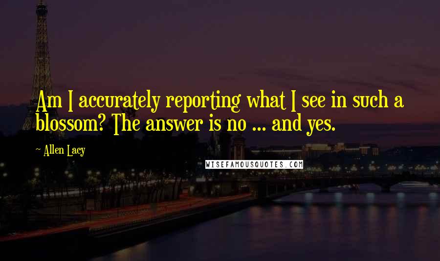 Allen Lacy Quotes: Am I accurately reporting what I see in such a blossom? The answer is no ... and yes.