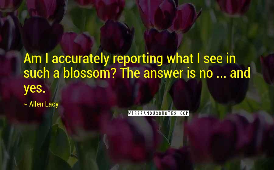 Allen Lacy Quotes: Am I accurately reporting what I see in such a blossom? The answer is no ... and yes.