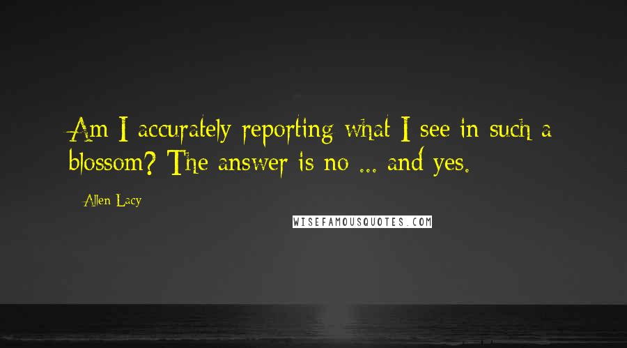 Allen Lacy Quotes: Am I accurately reporting what I see in such a blossom? The answer is no ... and yes.