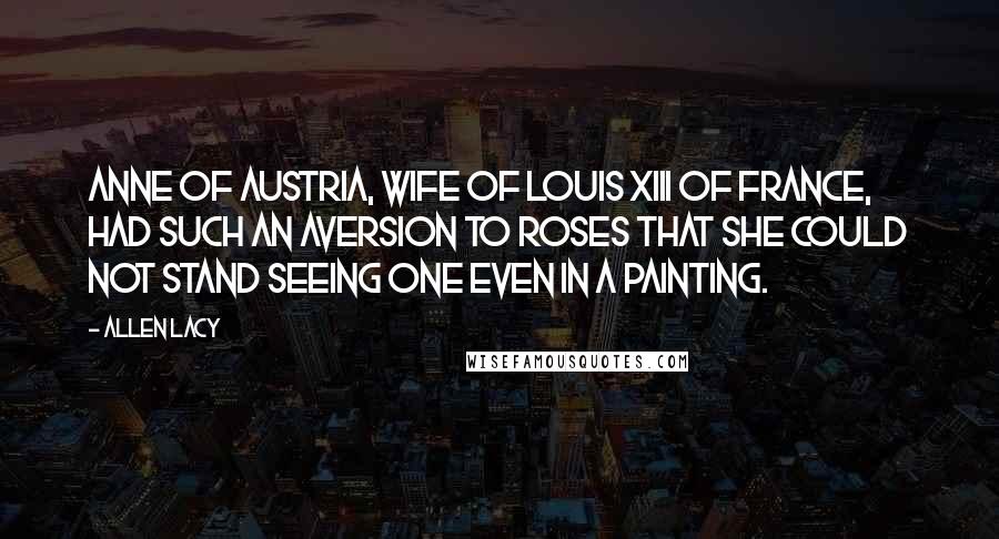 Allen Lacy Quotes: Anne of Austria, wife of Louis XIII of France, had such an aversion to roses that she could not stand seeing one even in a painting.