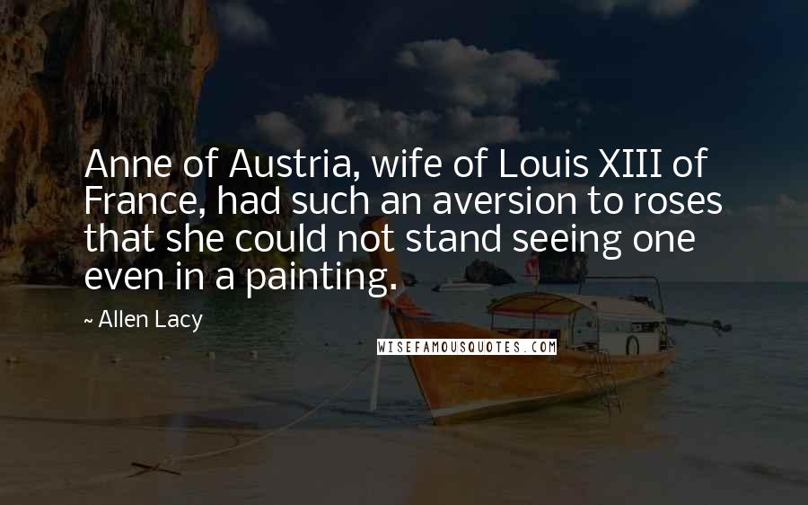 Allen Lacy Quotes: Anne of Austria, wife of Louis XIII of France, had such an aversion to roses that she could not stand seeing one even in a painting.