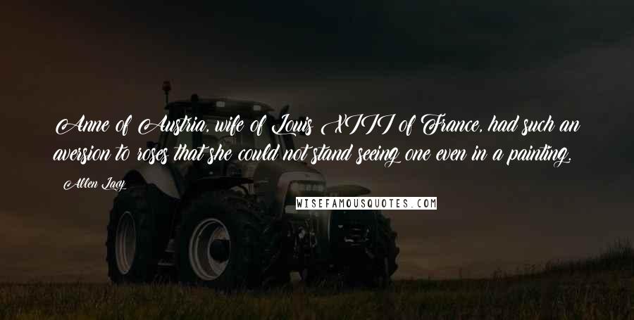 Allen Lacy Quotes: Anne of Austria, wife of Louis XIII of France, had such an aversion to roses that she could not stand seeing one even in a painting.
