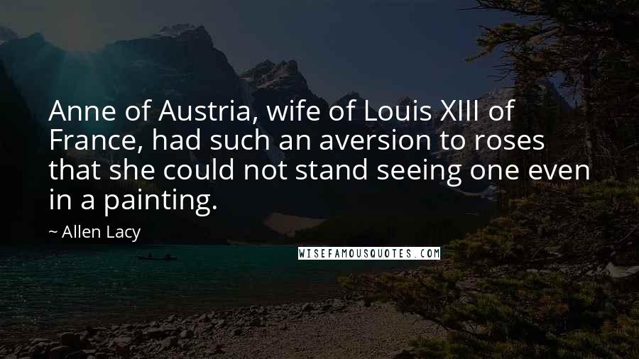 Allen Lacy Quotes: Anne of Austria, wife of Louis XIII of France, had such an aversion to roses that she could not stand seeing one even in a painting.