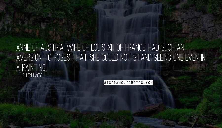 Allen Lacy Quotes: Anne of Austria, wife of Louis XIII of France, had such an aversion to roses that she could not stand seeing one even in a painting.