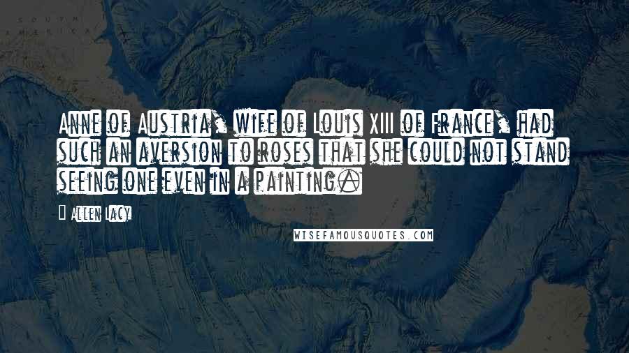 Allen Lacy Quotes: Anne of Austria, wife of Louis XIII of France, had such an aversion to roses that she could not stand seeing one even in a painting.