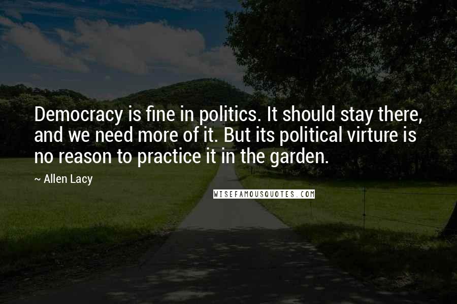 Allen Lacy Quotes: Democracy is fine in politics. It should stay there, and we need more of it. But its political virture is no reason to practice it in the garden.