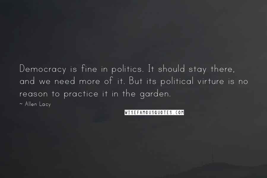 Allen Lacy Quotes: Democracy is fine in politics. It should stay there, and we need more of it. But its political virture is no reason to practice it in the garden.