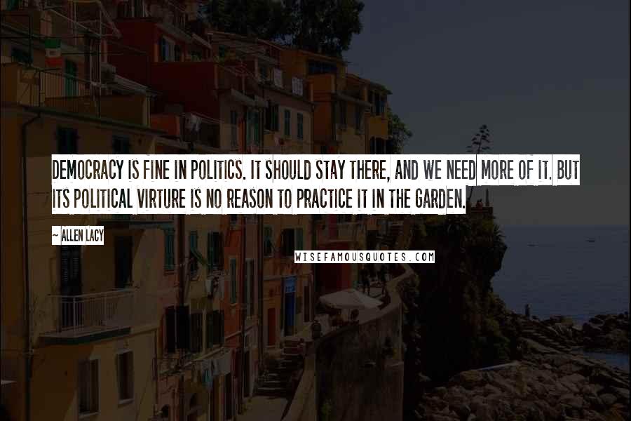 Allen Lacy Quotes: Democracy is fine in politics. It should stay there, and we need more of it. But its political virture is no reason to practice it in the garden.