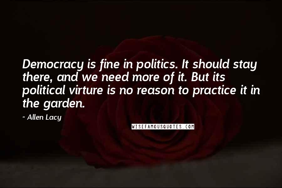 Allen Lacy Quotes: Democracy is fine in politics. It should stay there, and we need more of it. But its political virture is no reason to practice it in the garden.