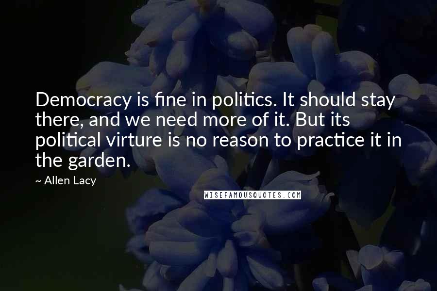 Allen Lacy Quotes: Democracy is fine in politics. It should stay there, and we need more of it. But its political virture is no reason to practice it in the garden.