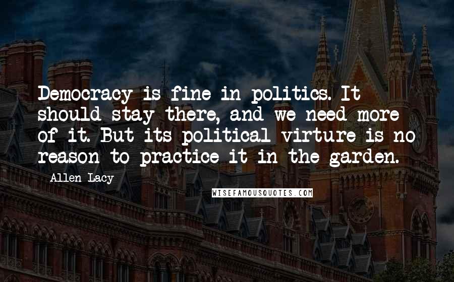 Allen Lacy Quotes: Democracy is fine in politics. It should stay there, and we need more of it. But its political virture is no reason to practice it in the garden.