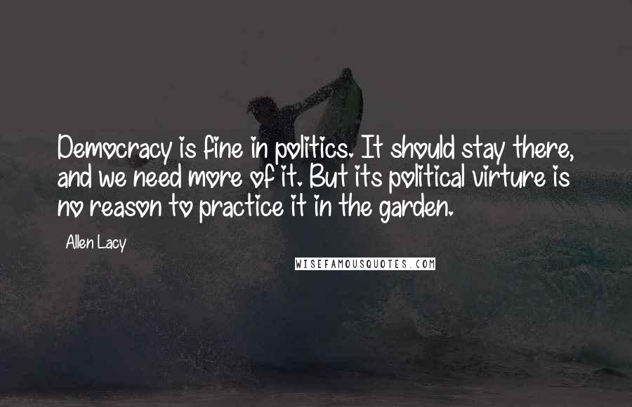 Allen Lacy Quotes: Democracy is fine in politics. It should stay there, and we need more of it. But its political virture is no reason to practice it in the garden.