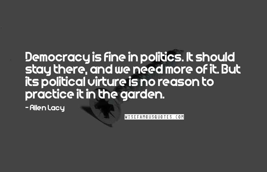 Allen Lacy Quotes: Democracy is fine in politics. It should stay there, and we need more of it. But its political virture is no reason to practice it in the garden.