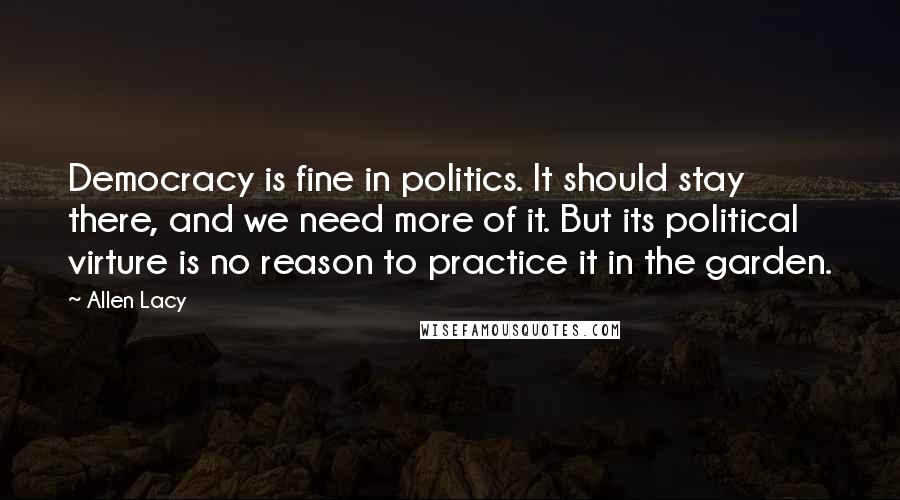 Allen Lacy Quotes: Democracy is fine in politics. It should stay there, and we need more of it. But its political virture is no reason to practice it in the garden.