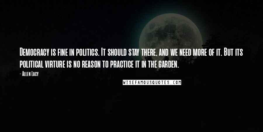 Allen Lacy Quotes: Democracy is fine in politics. It should stay there, and we need more of it. But its political virture is no reason to practice it in the garden.