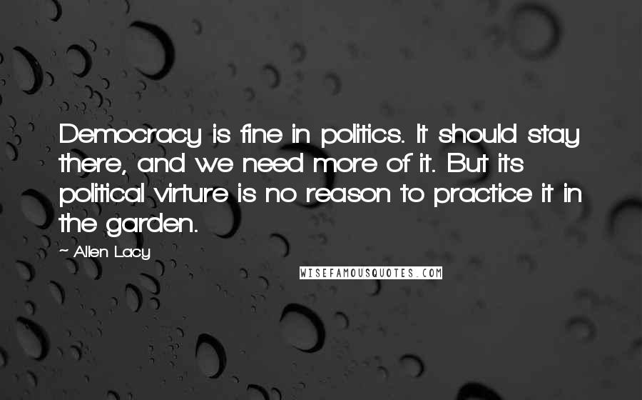 Allen Lacy Quotes: Democracy is fine in politics. It should stay there, and we need more of it. But its political virture is no reason to practice it in the garden.