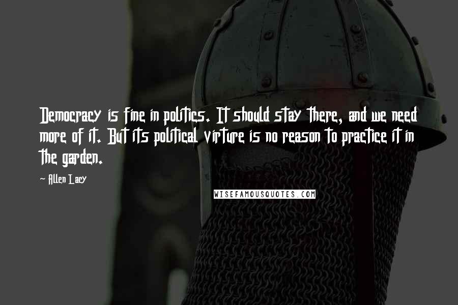 Allen Lacy Quotes: Democracy is fine in politics. It should stay there, and we need more of it. But its political virture is no reason to practice it in the garden.