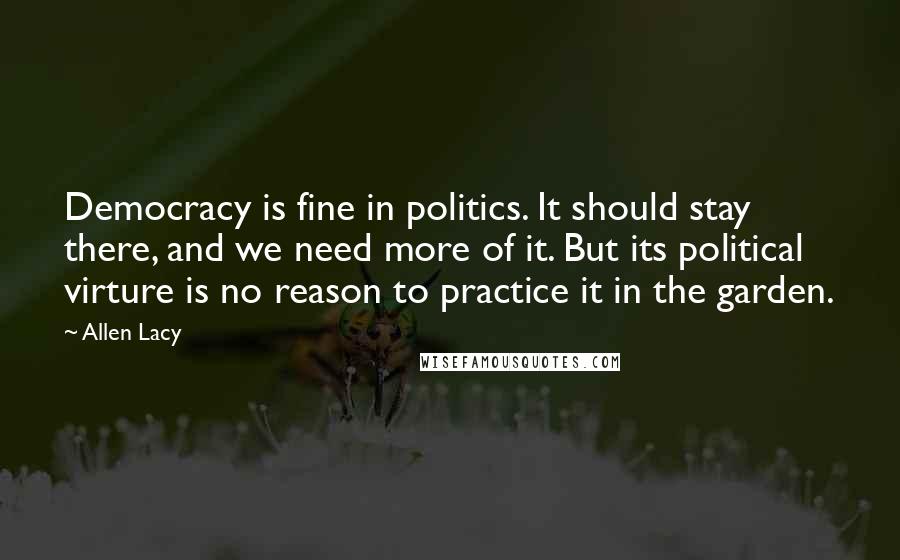 Allen Lacy Quotes: Democracy is fine in politics. It should stay there, and we need more of it. But its political virture is no reason to practice it in the garden.