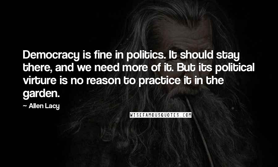 Allen Lacy Quotes: Democracy is fine in politics. It should stay there, and we need more of it. But its political virture is no reason to practice it in the garden.