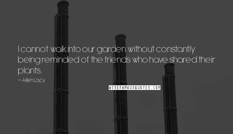 Allen Lacy Quotes: I cannot walk into our garden without constantly being reminded of the friends who have shared their plants.