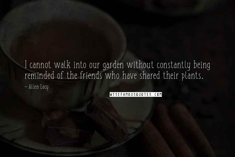 Allen Lacy Quotes: I cannot walk into our garden without constantly being reminded of the friends who have shared their plants.