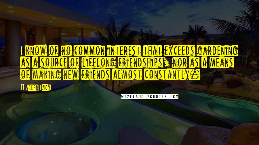 Allen Lacy Quotes: I know of no common interest that exceeds gardening as a source of lifelong friendships, nor as a means of making new friends almost constantly.