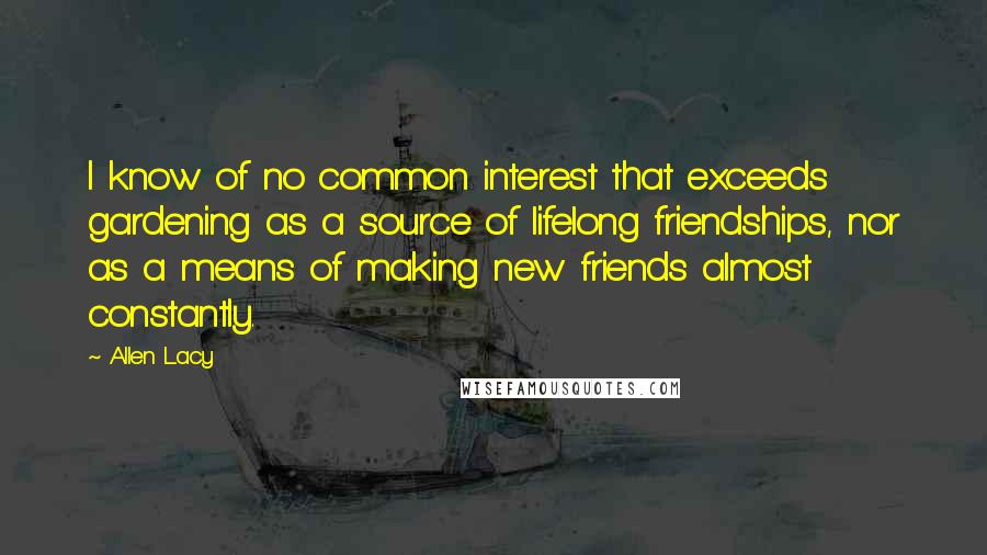 Allen Lacy Quotes: I know of no common interest that exceeds gardening as a source of lifelong friendships, nor as a means of making new friends almost constantly.