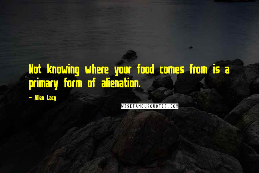 Allen Lacy Quotes: Not knowing where your food comes from is a primary form of alienation.