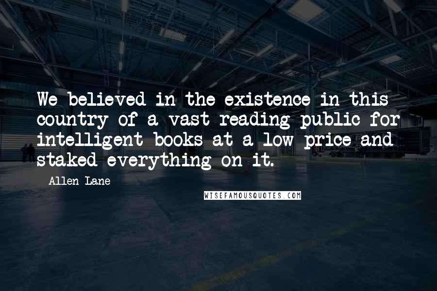 Allen Lane Quotes: We believed in the existence in this country of a vast reading public for intelligent books at a low price and staked everything on it.
