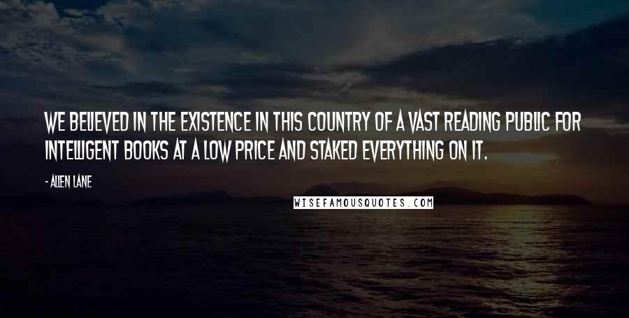 Allen Lane Quotes: We believed in the existence in this country of a vast reading public for intelligent books at a low price and staked everything on it.
