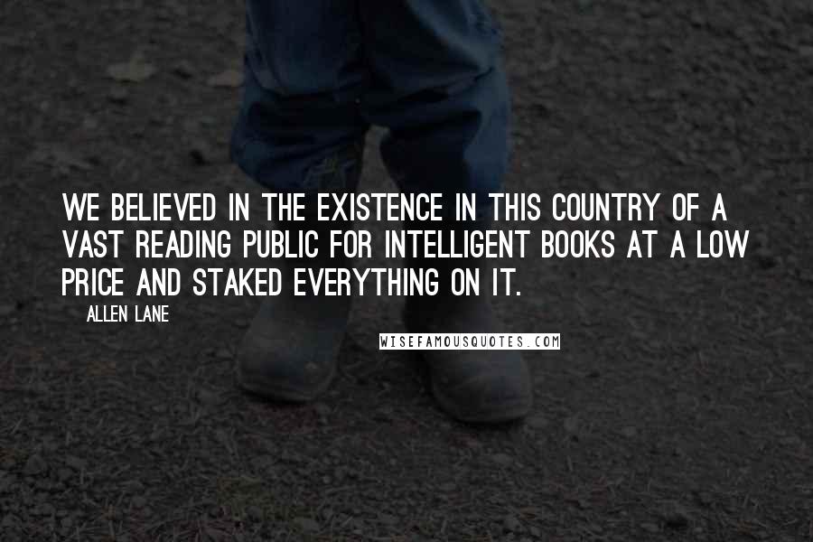 Allen Lane Quotes: We believed in the existence in this country of a vast reading public for intelligent books at a low price and staked everything on it.