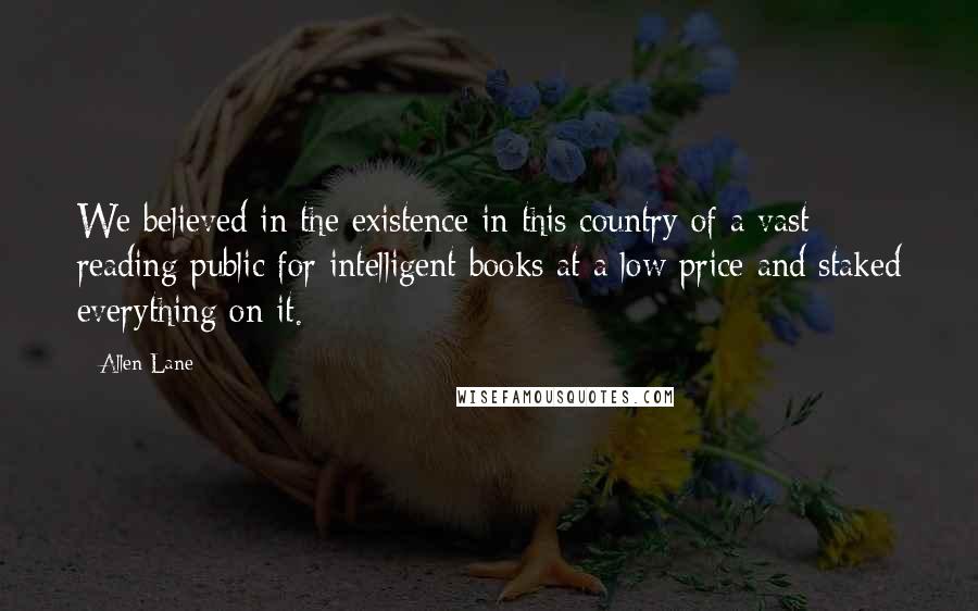 Allen Lane Quotes: We believed in the existence in this country of a vast reading public for intelligent books at a low price and staked everything on it.