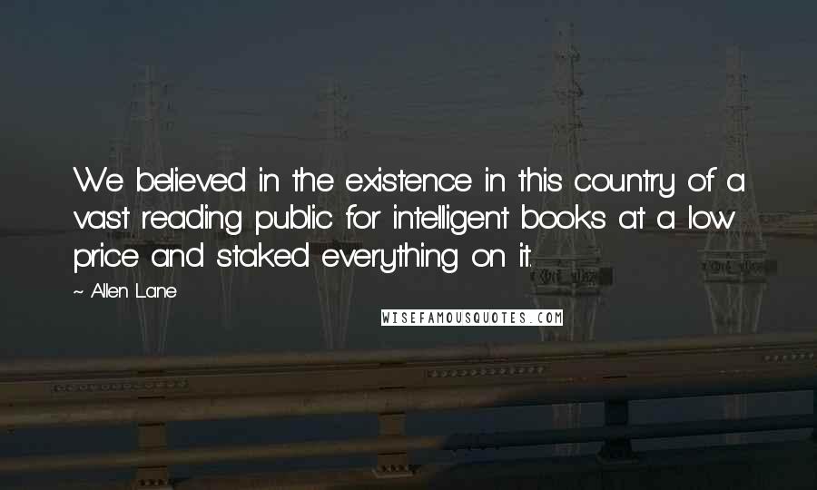 Allen Lane Quotes: We believed in the existence in this country of a vast reading public for intelligent books at a low price and staked everything on it.