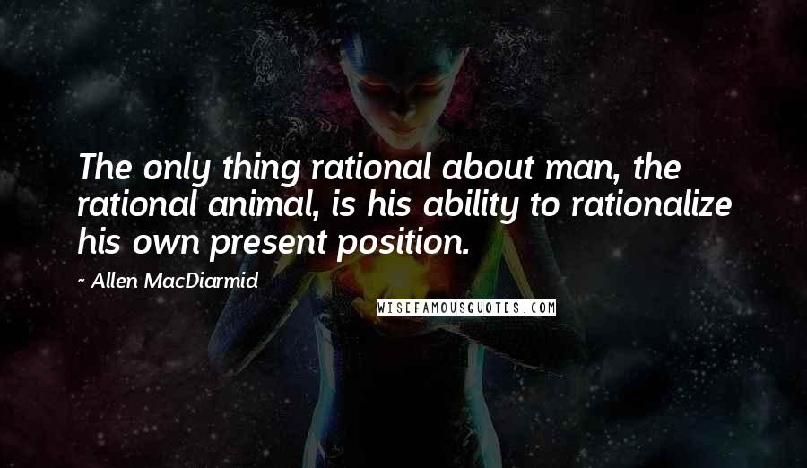 Allen MacDiarmid Quotes: The only thing rational about man, the rational animal, is his ability to rationalize his own present position.