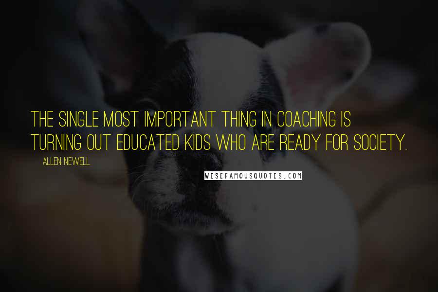 Allen Newell Quotes: The single most important thing in coaching is turning out educated kids who are ready for society.