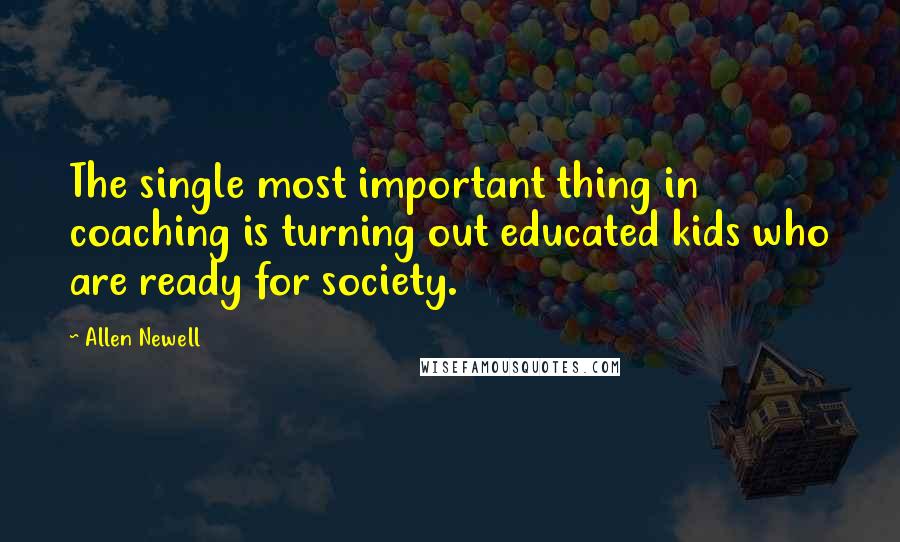 Allen Newell Quotes: The single most important thing in coaching is turning out educated kids who are ready for society.