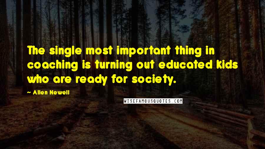 Allen Newell Quotes: The single most important thing in coaching is turning out educated kids who are ready for society.