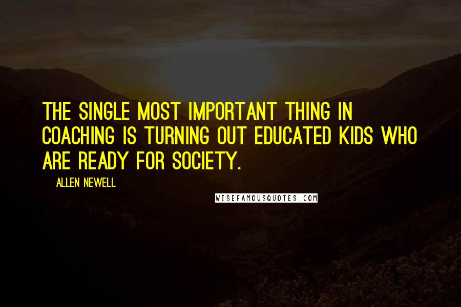 Allen Newell Quotes: The single most important thing in coaching is turning out educated kids who are ready for society.