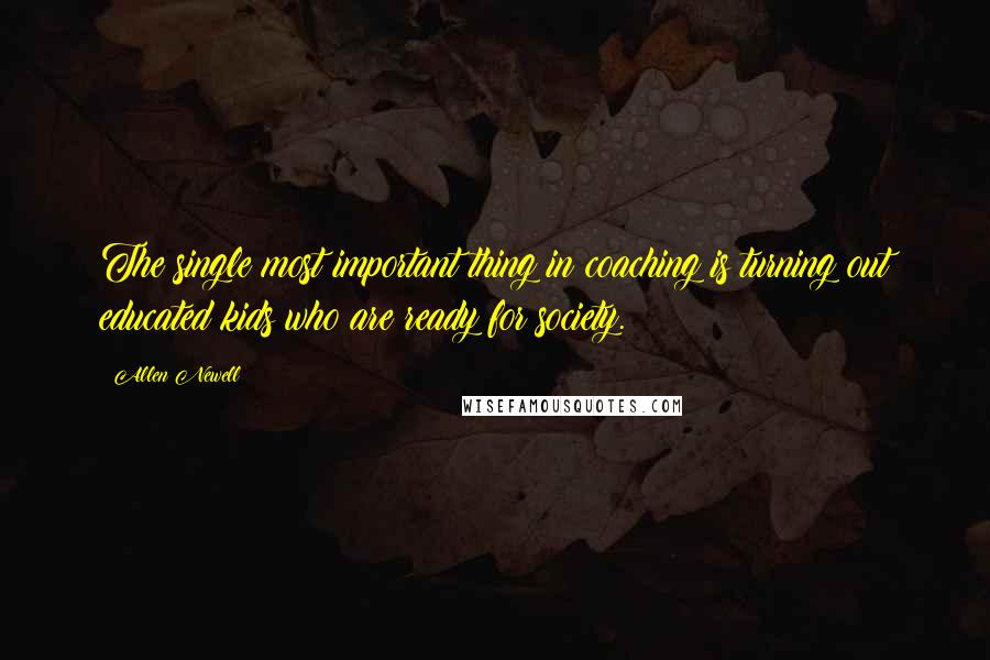 Allen Newell Quotes: The single most important thing in coaching is turning out educated kids who are ready for society.