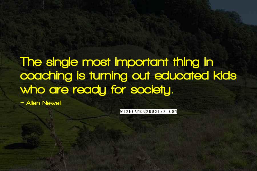 Allen Newell Quotes: The single most important thing in coaching is turning out educated kids who are ready for society.