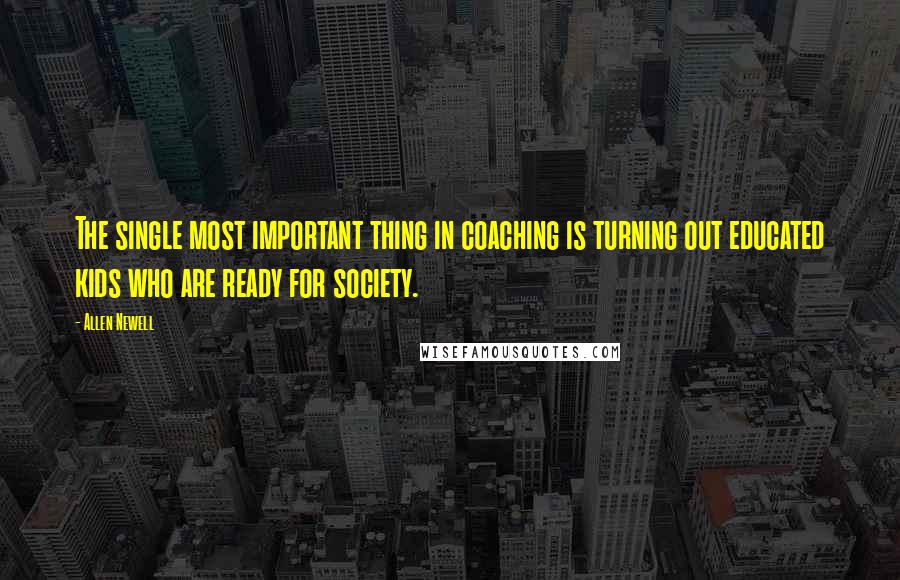 Allen Newell Quotes: The single most important thing in coaching is turning out educated kids who are ready for society.