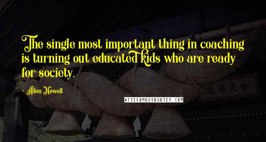 Allen Newell Quotes: The single most important thing in coaching is turning out educated kids who are ready for society.