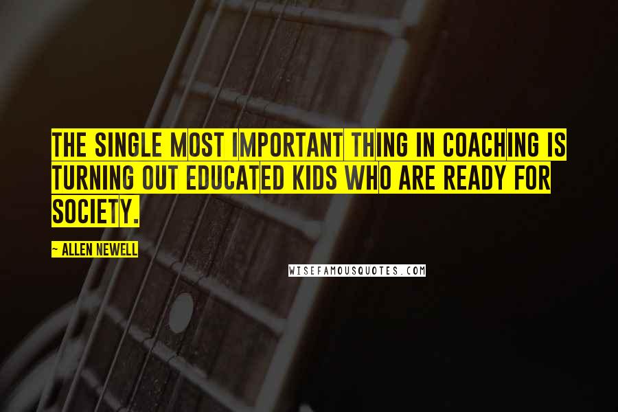 Allen Newell Quotes: The single most important thing in coaching is turning out educated kids who are ready for society.