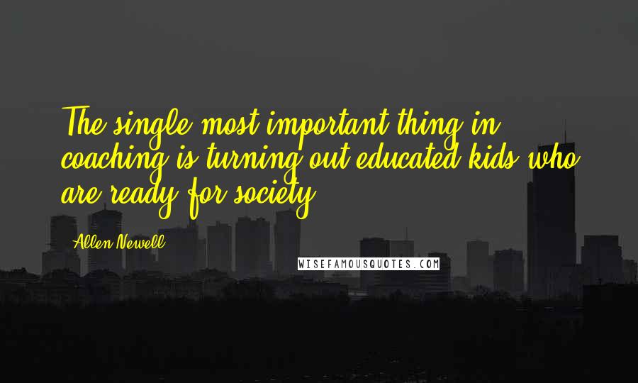 Allen Newell Quotes: The single most important thing in coaching is turning out educated kids who are ready for society.