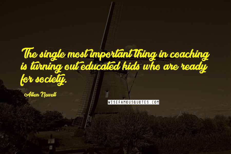 Allen Newell Quotes: The single most important thing in coaching is turning out educated kids who are ready for society.