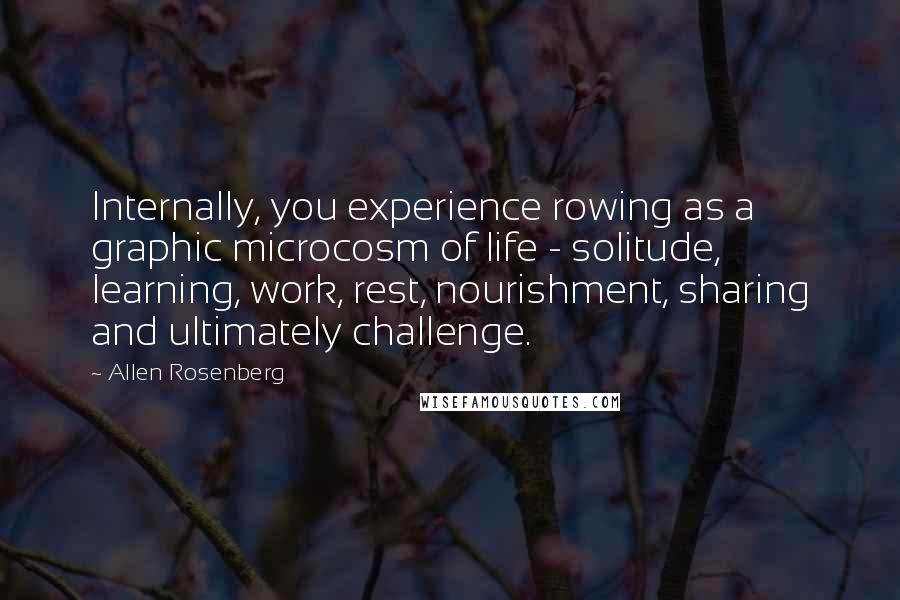 Allen Rosenberg Quotes: Internally, you experience rowing as a graphic microcosm of life - solitude, learning, work, rest, nourishment, sharing and ultimately challenge.