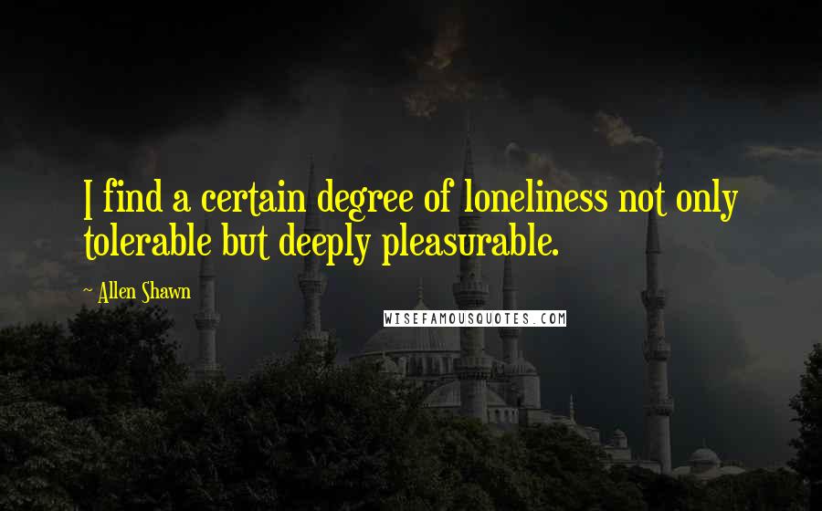 Allen Shawn Quotes: I find a certain degree of loneliness not only tolerable but deeply pleasurable.