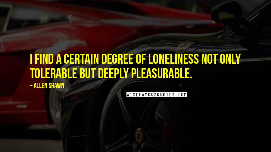 Allen Shawn Quotes: I find a certain degree of loneliness not only tolerable but deeply pleasurable.