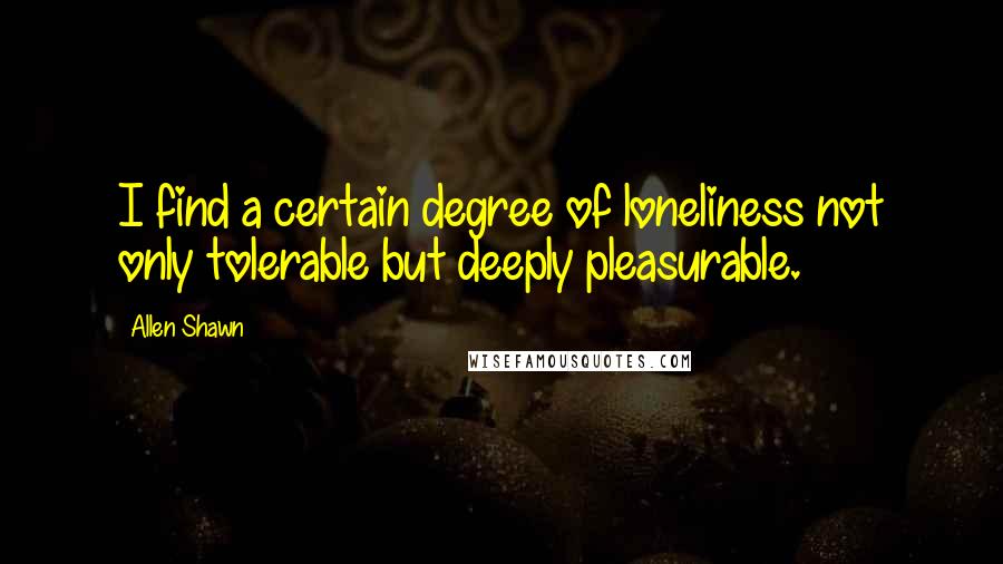 Allen Shawn Quotes: I find a certain degree of loneliness not only tolerable but deeply pleasurable.